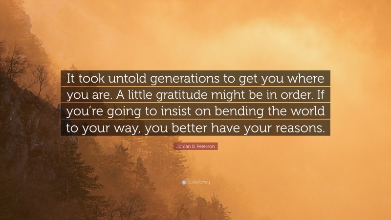 Jordan B. Peterson Quote: “It took untold generations to get you where you are. A little gratitude might be in order. If you’re going to insist on bending the world to your way, you better have your reasons.”