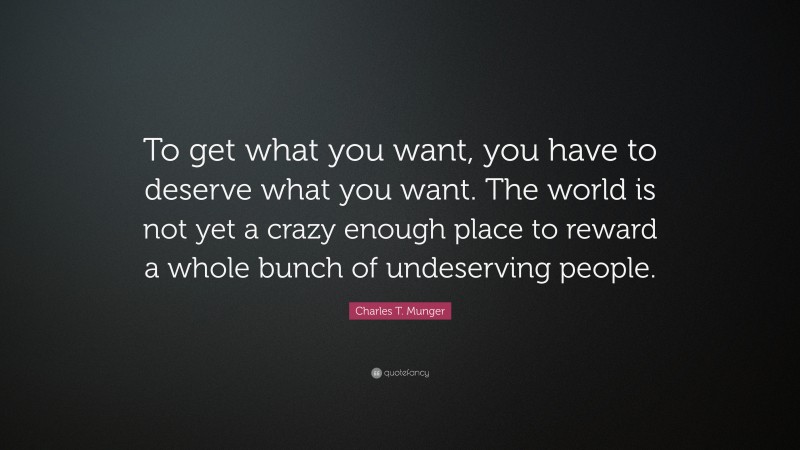 Charles T. Munger Quote: “To get what you want, you have to deserve what you want. The world is not yet a crazy enough place to reward a whole bunch of undeserving people.”