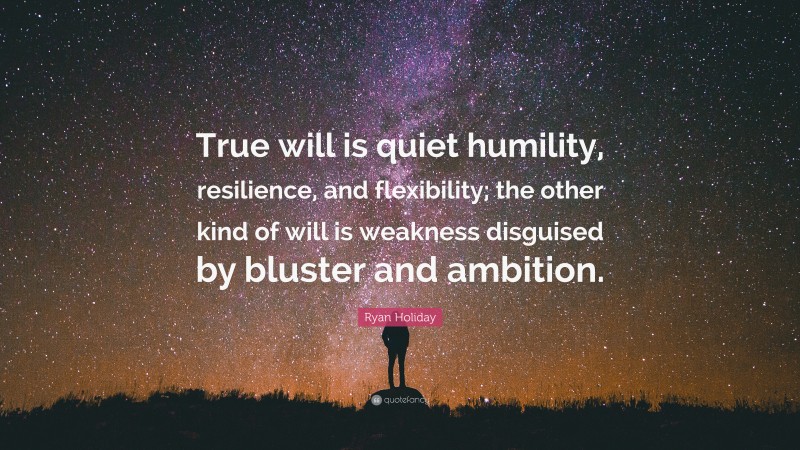 Ryan Holiday Quote: “True will is quiet humility, resilience, and flexibility; the other kind of will is weakness disguised by bluster and ambition.”