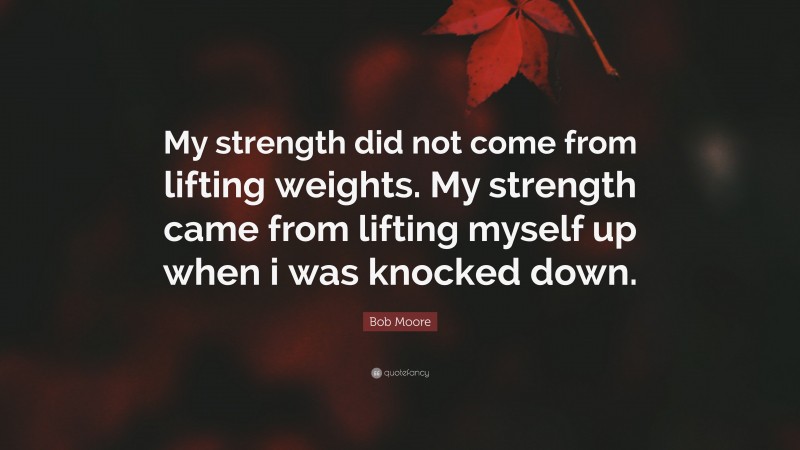 Bob Moore Quote: “My strength did not come from lifting weights. My strength came from lifting myself up when i was knocked down.”