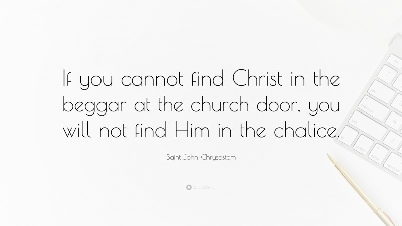 Saint John Chrysostom Quote: “If you cannot find Christ in the beggar at the church door, you will not find Him in the chalice.”