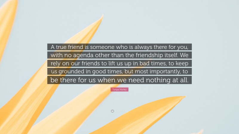 Tonya Hurley Quote: “A true friend is someone who is always there for you, with no agenda other than the friendship itself. We rely on our friends to lift us up in bad times, to keep us grounded in good times, but most importantly, to be there for us when we need nothing at all.”
