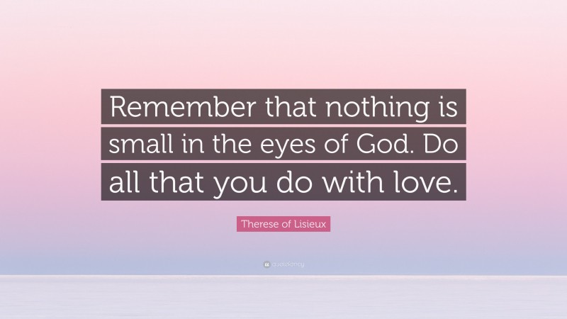 Therese of Lisieux Quote: “Remember that nothing is small in the eyes of God. Do all that you do with love.”