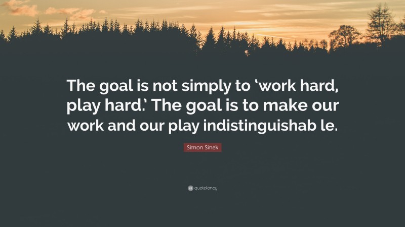 Simon Sinek Quote: “The goal is not simply to ‘work hard, play hard.’ The goal is to make our work and our play indistinguishab le.”