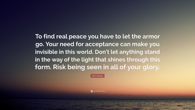 Jim Carrey Quote: “To find real peace you have to let the armor go. Your need for acceptance can make you invisible in this world. Don’t let anything stand in the way of the light that shines through this form. Risk being seen in all of your glory.”