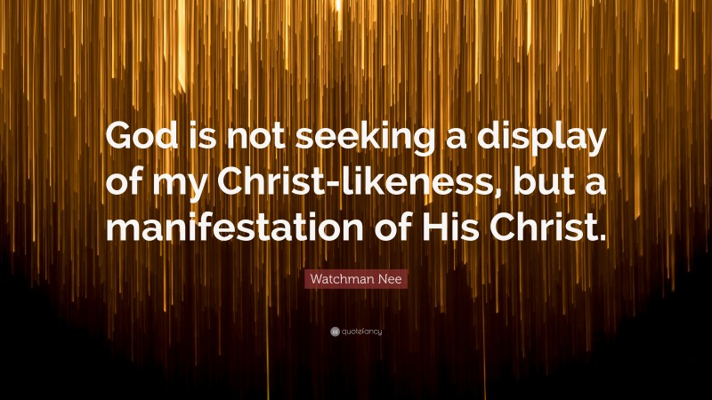 Watchman Nee Quote: “God is not seeking a display of my Christ-likeness, but a manifestation of His Christ.”