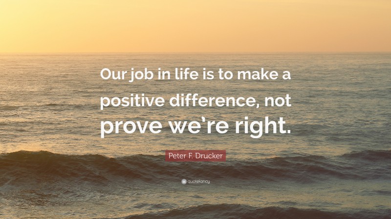 Peter F. Drucker Quote: “Our job in life is to make a positive difference, not prove we’re right.”