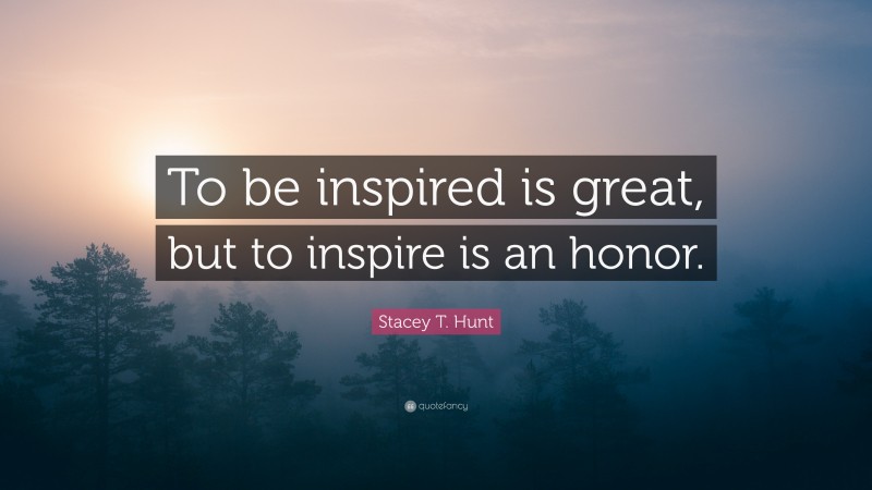 Stacey T. Hunt Quote: “To be inspired is great, but to inspire is an honor.”