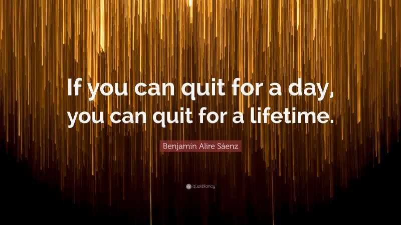 Benjamin Alire Sáenz Quote: “If you can quit for a day, you can quit for a lifetime.”