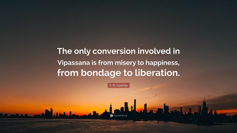 S. N. Goenka Quote: “The only conversion involved in Vipassana is from misery to happiness, from bondage to liberation.”