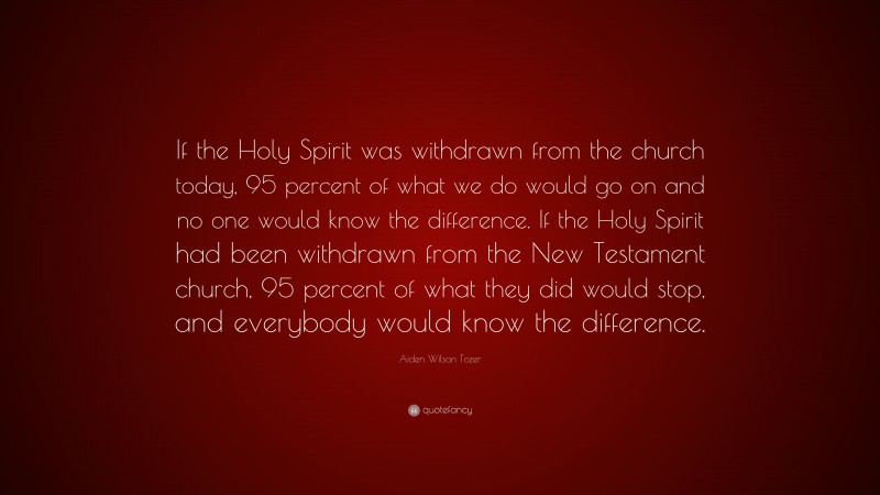 Aiden Wilson Tozer Quote: “If the Holy Spirit was withdrawn from the church today, 95 percent of what we do would go on and no one would know the difference. If the Holy Spirit had been withdrawn from the New Testament church, 95 percent of what they did would stop, and everybody would know the difference.”