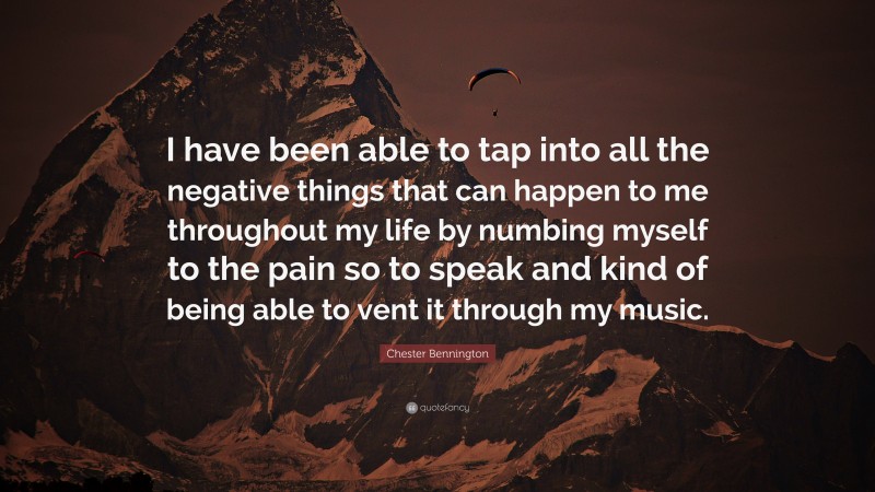 Chester Bennington Quote: “I have been able to tap into all the negative things that can happen to me throughout my life by numbing myself to the pain so to speak and kind of being able to vent it through my music.”