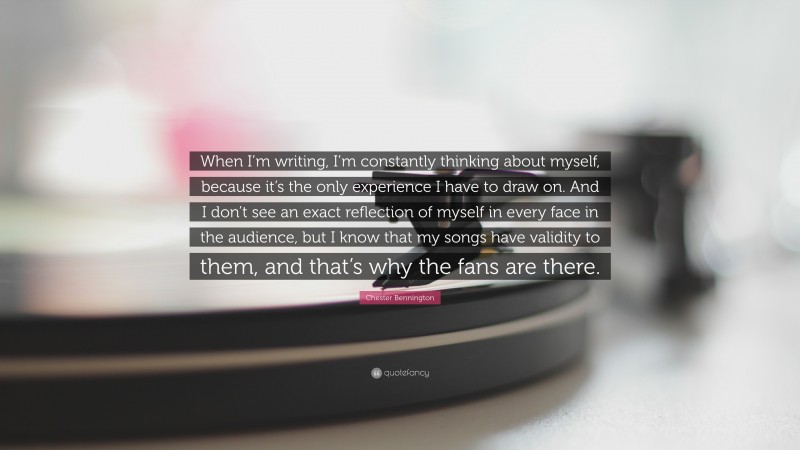 Chester Bennington Quote: “When I’m writing, I’m constantly thinking about myself, because it’s the only experience I have to draw on. And I don’t see an exact reflection of myself in every face in the audience, but I know that my songs have validity to them, and that’s why the fans are there.”
