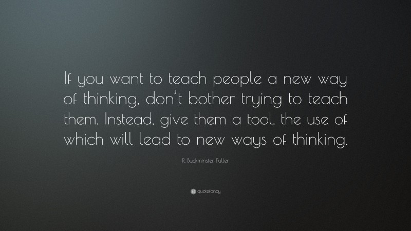 R. Buckminster Fuller Quote: “If you want to teach people a new way of thinking, don’t bother trying to teach them. Instead, give them a tool, the use of which will lead to new ways of thinking.”