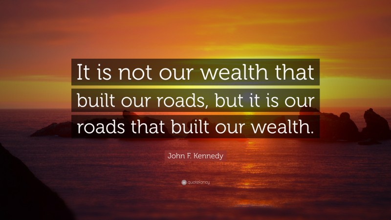 John F. Kennedy Quote: “It is not our wealth that built our roads, but it is our roads that built our wealth.”