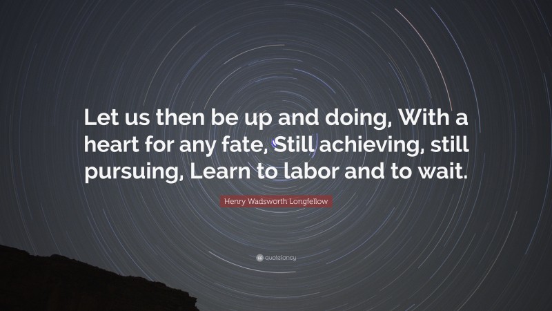 Henry Wadsworth Longfellow Quote: “Let us then be up and doing, With a heart for any fate, Still achieving, still pursuing, Learn to labor and to wait.”