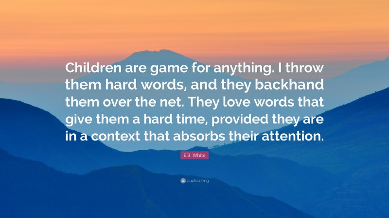 E.B. White Quote: “Children are game for anything. I throw them hard words, and they backhand them over the net. They love words that give them a hard time, provided they are in a context that absorbs their attention.”