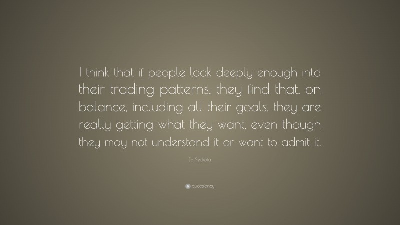 Ed Seykota Quote: “I think that if people look deeply enough into their trading patterns, they find that, on balance, including all their goals, they are really getting what they want, even though they may not understand it or want to admit it.”