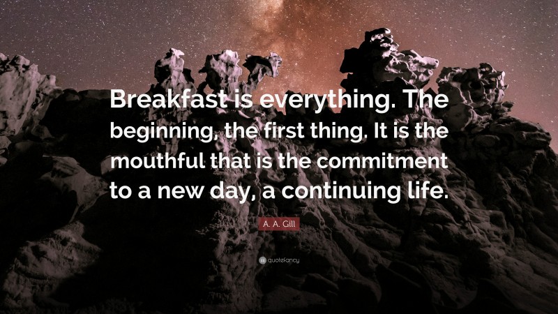 A. A. Gill Quote: “Breakfast is everything. The beginning, the first thing. It is the mouthful that is the commitment to a new day, a continuing life.”