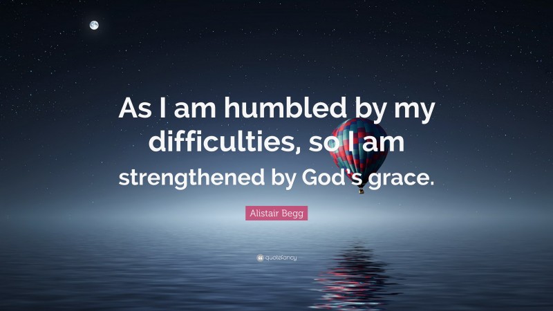 Alistair Begg Quote: “As I am humbled by my difficulties, so I am strengthened by God’s grace.”