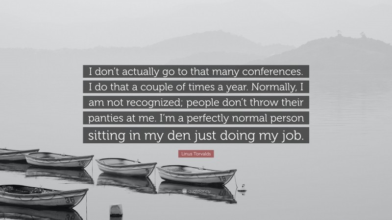 Linus Torvalds Quote: “I don’t actually go to that many conferences. I do that a couple of times a year. Normally, I am not recognized; people don’t throw their panties at me. I’m a perfectly normal person sitting in my den just doing my job.”