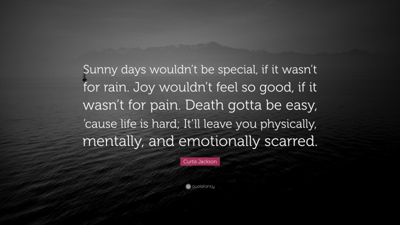 Curtis Jackson Quote: “Sunny days wouldn’t be special, if it wasn’t for rain. Joy wouldn’t feel so good, if it wasn’t for pain. Death gotta be easy, ’cause life is hard; It’ll leave you physically, mentally, and emotionally scarred.”