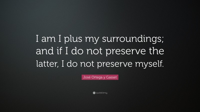 José Ortega y Gasset Quote: “I am I plus my surroundings; and if I do not preserve the latter, I do not preserve myself.”