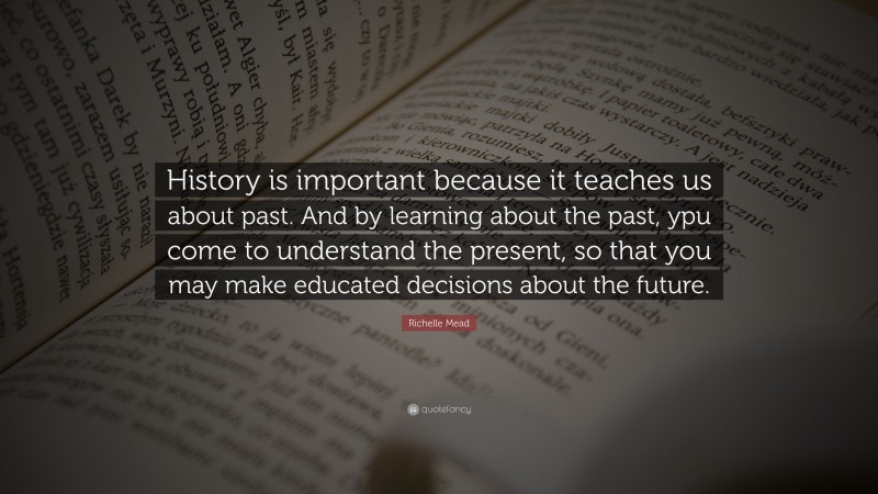 Richelle Mead Quote: “History is important because it teaches us about past. And by learning about the past, ypu come to understand the present, so that you may make educated decisions about the future.”