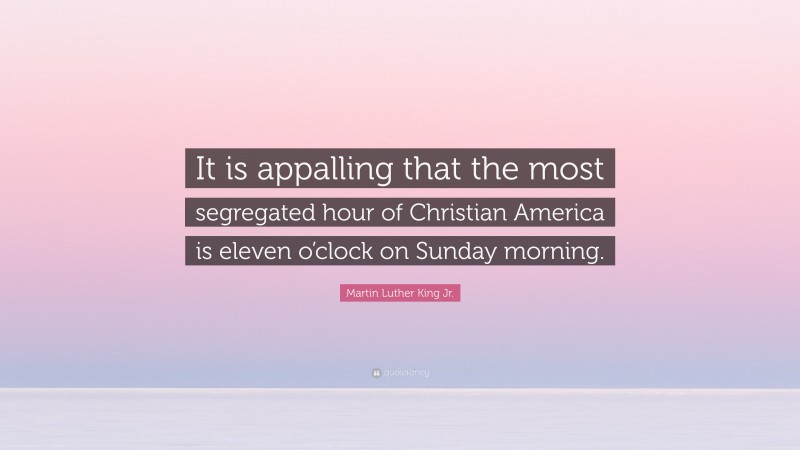Martin Luther King Jr. Quote: “It is appalling that the most segregated hour of Christian America is eleven o’clock on Sunday morning.”