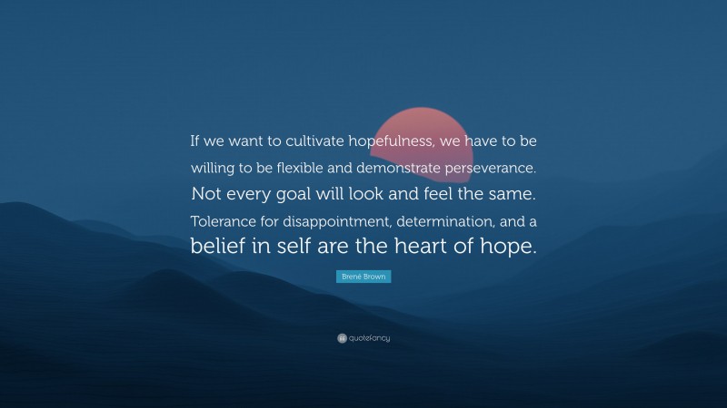 Brené Brown Quote: “If we want to cultivate hopefulness, we have to be willing to be flexible and demonstrate perseverance. Not every goal will look and feel the same. Tolerance for disappointment, determination, and a belief in self are the heart of hope.”