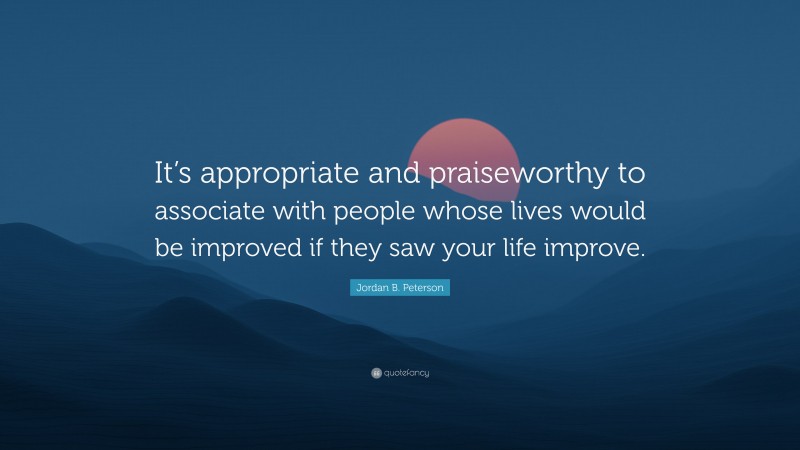 Jordan B. Peterson Quote: “It’s appropriate and praiseworthy to associate with people whose lives would be improved if they saw your life improve.”