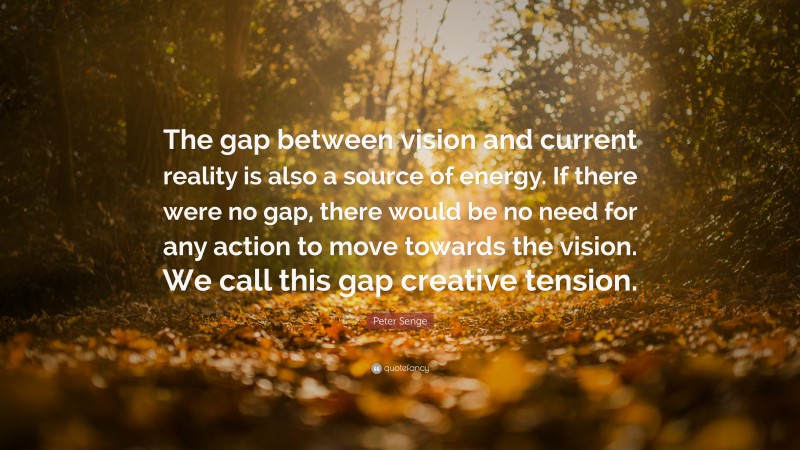 Peter Senge Quote: “The gap between vision and current reality is also a source of energy. If there were no gap, there would be no need for any action to move towards the vision. We call this gap creative tension.”