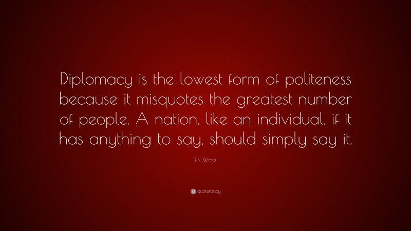 E.B. White Quote: “Diplomacy is the lowest form of politeness because it misquotes the greatest number of people. A nation, like an individual, if it has anything to say, should simply say it.”