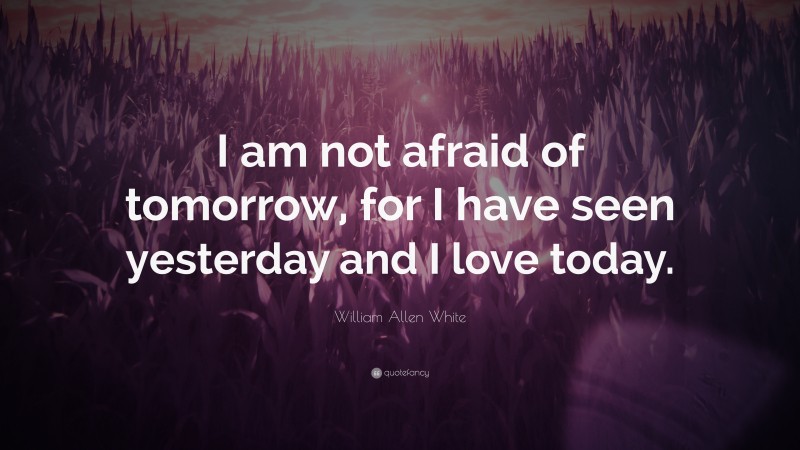 William Allen White Quote: “I am not afraid of tomorrow, for I have seen yesterday and I love today.”