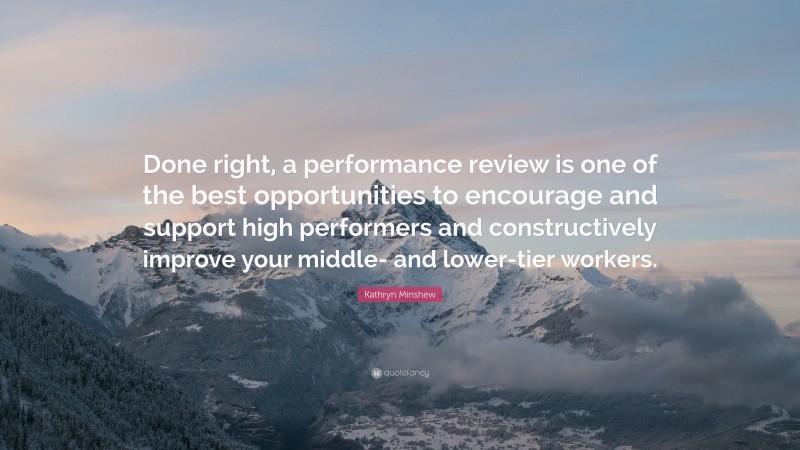 Kathryn Minshew Quote: “Done right, a performance review is one of the best opportunities to encourage and support high performers and constructively improve your middle- and lower-tier workers.”