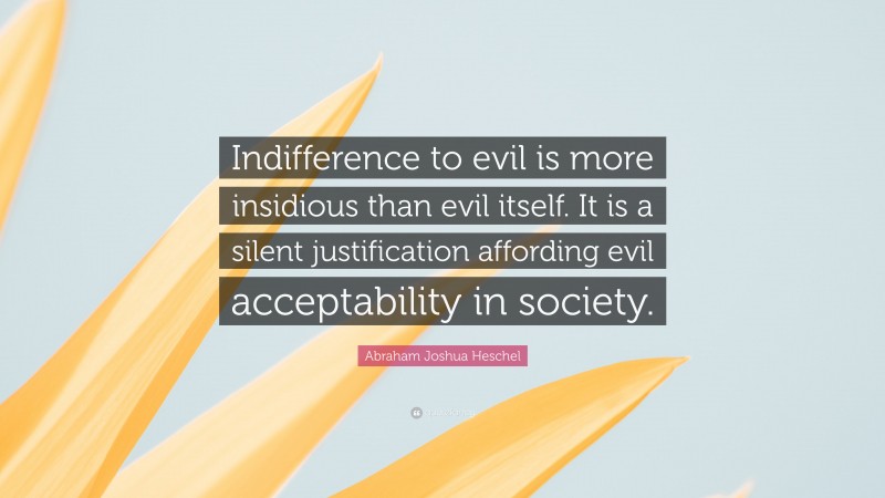 Abraham Joshua Heschel Quote: “Indifference to evil is more insidious than evil itself. It is a silent justification affording evil acceptability in society.”
