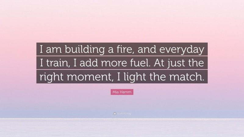 Mia Hamm Quote: “I am building a fire, and everyday I train, I add more fuel. At just the right moment, I light the match.”
