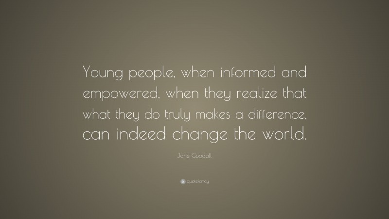 Jane Goodall Quote: “Young people, when informed and empowered, when they realize that what they do truly makes a difference, can indeed change the world.”