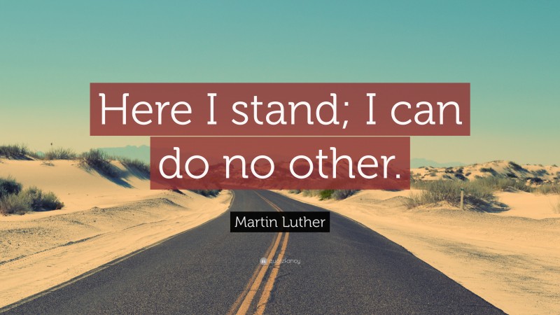 Martin Luther Quote: “Here I stand; I can do no other.”