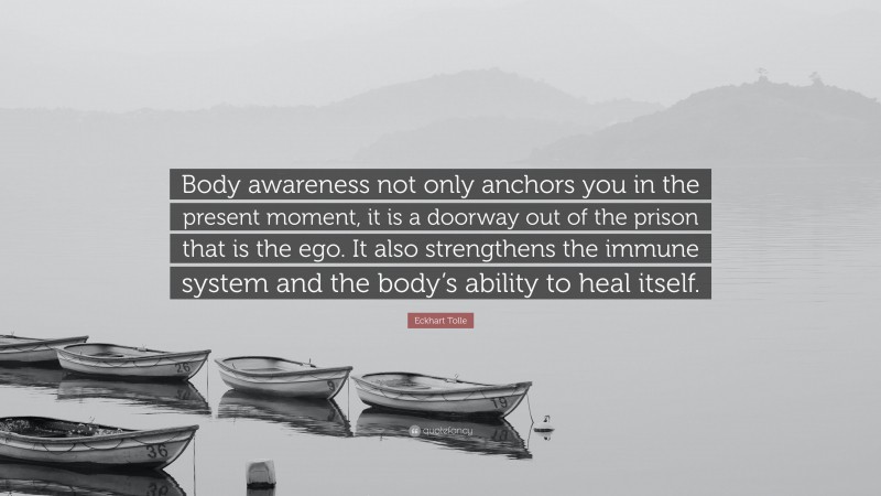 Eckhart Tolle Quote: “Body awareness not only anchors you in the present moment, it is a doorway out of the prison that is the ego. It also strengthens the immune system and the body’s ability to heal itself.”