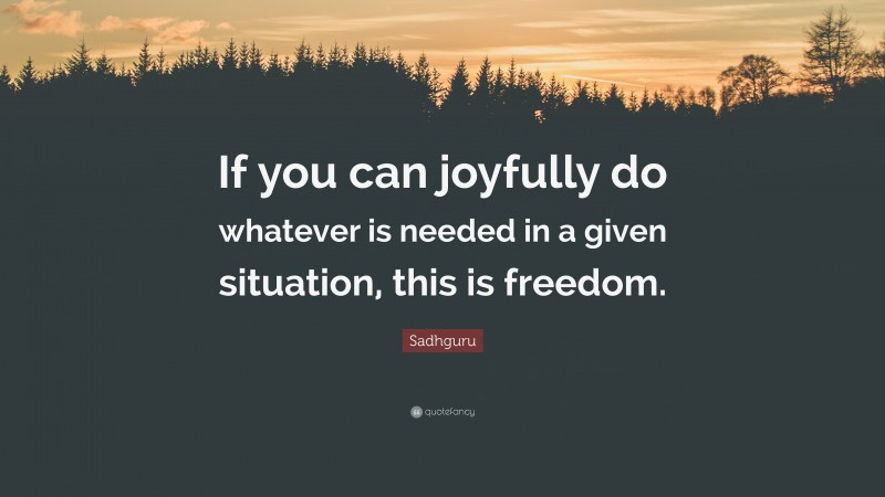 Sadhguru Quote: “If you can joyfully do whatever is needed in a given situation, this is freedom.”