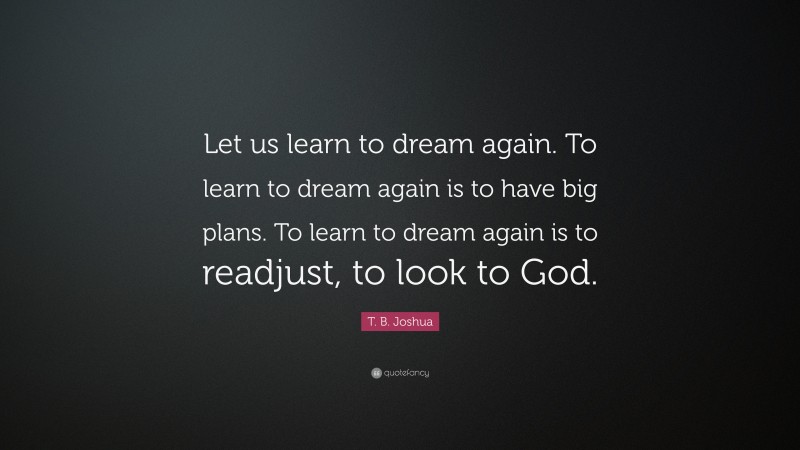 T. B. Joshua Quote: “Let us learn to dream again. To learn to dream again is to have big plans. To learn to dream again is to readjust, to look to God.”
