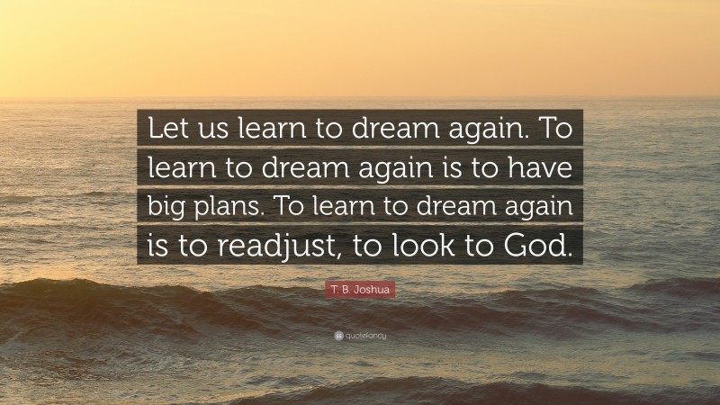 T. B. Joshua Quote: “Let us learn to dream again. To learn to dream again is to have big plans. To learn to dream again is to readjust, to look to God.”