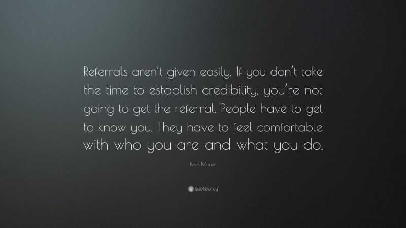 Ivan Misner Quote: “Referrals aren’t given easily. If you don’t take the time to establish credibility, you’re not going to get the referral. People have to get to know you. They have to feel comfortable with who you are and what you do.”