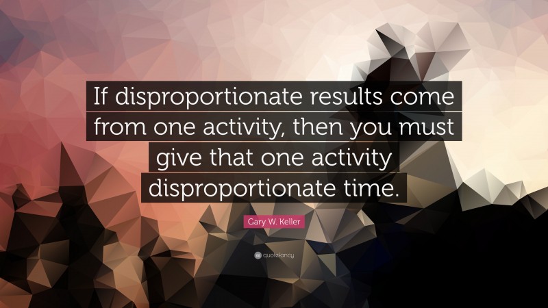 Gary W. Keller Quote: “If disproportionate results come from one activity, then you must give that one activity disproportionate time.”