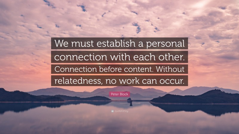 Peter Block Quote: “We must establish a personal connection with each other. Connection before content. Without relatedness, no work can occur.”