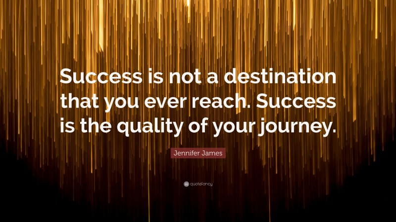 Jennifer James Quote: “Success is not a destination that you ever reach. Success is the quality of your journey.”