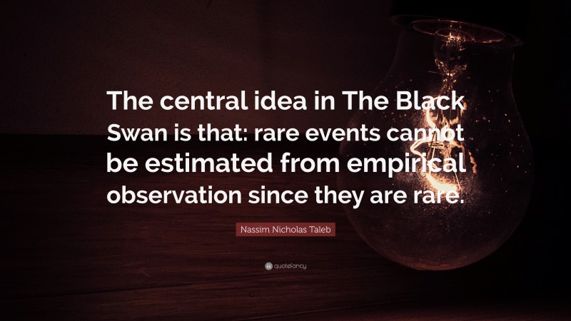 Nassim Nicholas Taleb Quote: “The central idea in The Black Swan is that: rare events cannot be estimated from empirical observation since they are rare.”