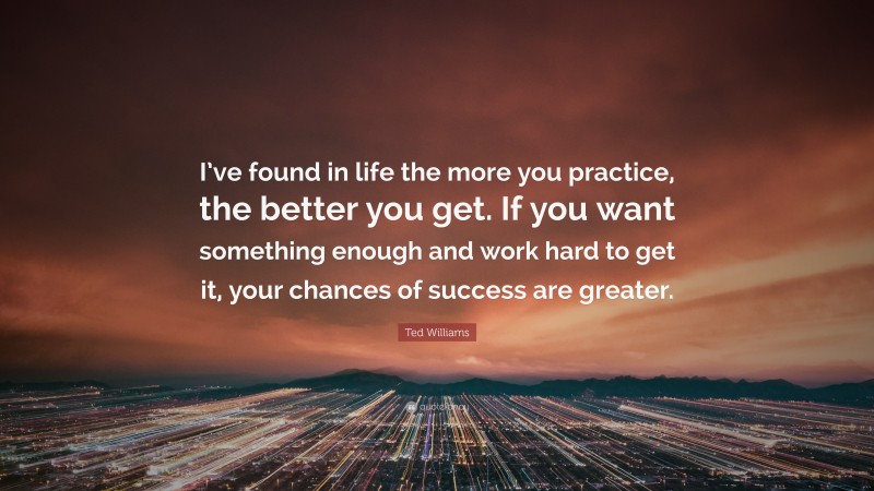Ted Williams Quote: “I’ve found in life the more you practice, the better you get. If you want something enough and work hard to get it, your chances of success are greater.”