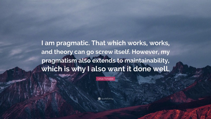 Linus Torvalds Quote: “I am pragmatic. That which works, works, and theory can go screw itself. However, my pragmatism also extends to maintainability, which is why I also want it done well.”